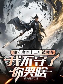 镇守魔渊十二年被唾弃，我不守了你哭啥